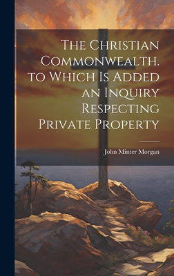 The Christian Commonwealth. to Which Is Added an Inquiry Respecting Private Property - Morgan, John Minter