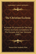 The Christian Ecclesia: A Course Of Lectures On The Early History And Early Conceptions Of The Ecclesia, And Four Sermons (1897)