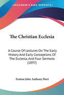 The Christian Ecclesia: A Course Of Lectures On The Early History And Early Conceptions Of The Ecclesia, And Four Sermons (1897)