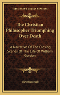 The Christian Philosopher Triumphing Over Death: A Narrative of the Closing Scenes of the Life of William Gordon