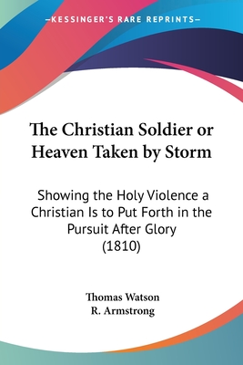 The Christian Soldier or Heaven Taken by Storm: Showing the Holy Violence a Christian Is to Put Forth in the Pursuit After Glory (1810) - Watson, Thomas, Jr., and Armstrong, R (Editor)