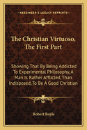 The Christian Virtuoso, the First Part: Showing That by Being Addicted to Experimental Philosophy, a Man Is Rather Afflicted, Than Indisposed, to Be a Good Christian