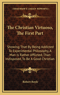 The Christian Virtuoso, The First Part: Showing That By Being Addicted To Experimental Philosophy, A Man Is Rather Afflicted, Than Indisposed, To Be A Good Christian