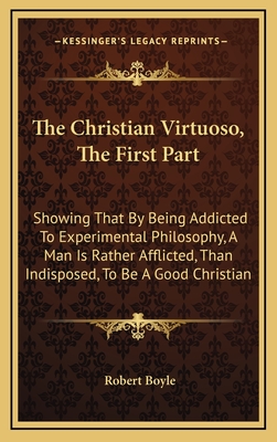 The Christian Virtuoso, The First Part: Showing That By Being Addicted To Experimental Philosophy, A Man Is Rather Afflicted, Than Indisposed, To Be A Good Christian - Boyle, Robert