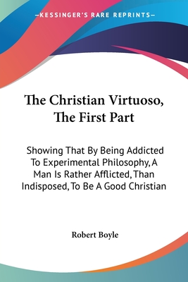 The Christian Virtuoso, The First Part: Showing That By Being Addicted To Experimental Philosophy, A Man Is Rather Afflicted, Than Indisposed, To Be A Good Christian - Boyle, Robert