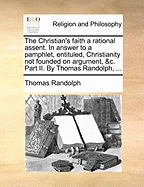 The Christian's Faith a Rational Assent: In Answer to a Pamphlet, Entituled, Christianity Not Founded on Argument, &C (Classic Reprint)