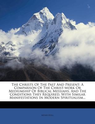 The Christs of the Past and Present: A Comparison of the Christ-Work or Mediumship of Biblical Messiahs, and the Conditions They Required, with Similar Manifestations in Modern Spiritualism - Hull, Moses