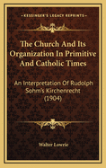 The Church And Its Organization In Primitive And Catholic Times: An Interpretation Of Rudolph Sohm's Kirchenrecht (1904)