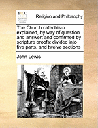 The Church Catechism Explained, by Way of Question and Answer; And Confirmed by Scripture Proofs: Divided Into Five Parts, and Twelve Sections: ... Collected by John Lewis