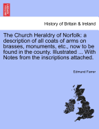 The Church Heraldry of Norfolk: A Description of All Coats of Arms on Brasses, Monuments, Slabs, Hatchments, &C., Now to Be Found in the County. Illustrated. with References to Blomefield's History of Norfolk and Burke's Armory. Together with Notes from T