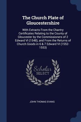 The Church Plate of Gloucestershire: With Extracts From the Chantry Certificates Relating to the County of Gloucester by the Commissioners of 2 Edward VI (1548), and From the Returns of Church Goods in 6 & 7 Edward VI (1552-1553) - Evans, John Thomas