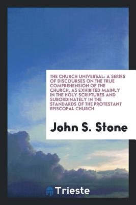 The Church Universal: A Series of Discourses on the True Comprehension of the Church, as Exhibited Mainly in the Holy Scriptures and Subordinately in the Standards of the Protestant Episcopal Church - Stone, John S