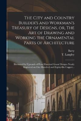 The City and Country Builder's and Workman's Treasury of Designs, or, The Art of Drawing and Working the Ornamental Parts of Architecture: Illustrated by Upwards of Four Hundred Grand Designs Neatly Engraved on One Hundred and Eighty-six Copper... - Langley, Batty 1696-1751, and Langley, T (Thomas) 1702-1751 (Creator)