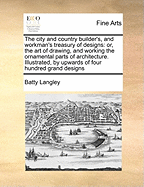 The City and Country Builder's, and Workman's Treasury of Designs: Or, the Art of Drawing, and Working the Ornamental Parts of Architecture. Illustrated, by Upwards of Four Hundred Grand Designs