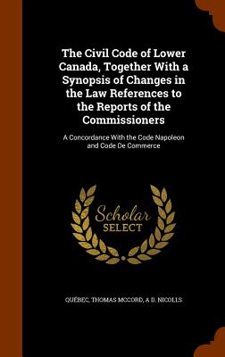 The Civil Code of Lower Canada, Together With a Synopsis of Changes in the Law References to the Reports of the Commissioners: A Concordance With the Code Napoleon and Code De Commerce - Qubec, and McCord, Thomas, and Nicolls, A D