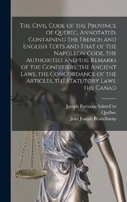 The Civil Code of the Province of Quebec, Annotated, Containing the French and English Texts and That of the Napoleon Code, the Authorities and the Remarks of the Condifiers, the Ancient Laws, the Concordance of the Articles, the Statutory Laws, the Canad - Qubec, and Saint-Cyr, Joseph Fortunat, and Beauchamp, Jean Joseph