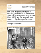 The Civil Magistrates Right of Inflicting Punishment. a Sermon Preach'd at Kingston, August the 10th, 1732, at the Assizes Held There, ... by George Osborne,