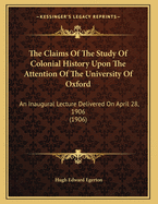 The Claims of the Study of Colonial History Upon the Attention of the University of Oxford; An Inaugural Lecture Delivered on April 28, 1906