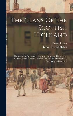 The Clans Of The Scottish Highland: Illustrated By Appropriate Figures, Displaying Their Dress, Tartans, Arms, Armorial Insignia, And Social Occupations, From Original Sketches - Logan, James, and Robert Ronald McIan (Creator)