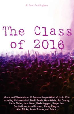 The Class of 2016: Words and Wisdom from 50 Famous People Who Left Us in 2016 Including Muhammad Ali, David Bowie, Gene Wilder, Pat Conroy, Carrie Fisher, John Glenn, Merle Haggard, Harper Lee, Gordie Howe, Alan Rickman, Nancy Reagan, Alan Thicke... - Frothingham, R Scott