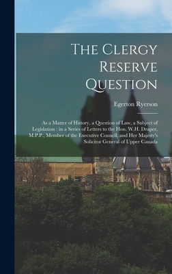 The Clergy Reserve Question [microform]: as a Matter of History, a Question of Law, a Subject of Legislation: in a Series of Letters to the Hon. W.H. Draper, M.P.P., Member of the Executive Council, and Her Majesty's Solicitor General of Upper Canada - Ryerson, Egerton 1803-1882