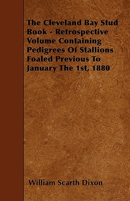 The Cleveland Bay Stud Book - Retrospective Volume Containing Pedigrees Of Stallions Foaled Previous To January The 1st, 1880 - Dixon, William Scarth