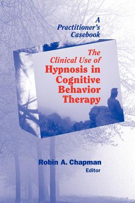 The Clinical Use of Hypnosis in Cognitive Behavior Therapy: A Practitioner's Casebook - Chapman, Robin A, PsyD, Abpp