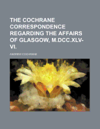 The Cochrane Correspondence Regarding the Affairs of Glasgow, M.DCC.XLV-VI. - Cochrane, Andrew