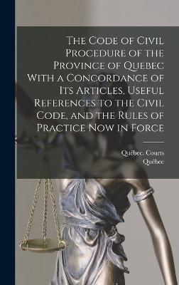 The Code of Civil Procedure of the Province of Quebec With a Concordance of Its Articles, Useful References to the Civil Code, and the Rules of Practice Now in Force - Qubec, and Qubec (Province) Courts (Creator)