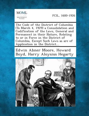 The Code of the District of Columbia (to March 4, 1929) a Consolidation and Codification of the Laws, General and Permanent in Their Nature, Relating - Moore, Edwin Abner, and Boyd, Howard, and Hegarty, Harry Aloysius