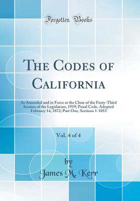 The Codes of California, Vol. 4 of 4: As Amended and in Force at the Close of the Forty-Third Session of the Legislature, 1919; Penal Code, Adopted February 14, 1872; Part One, Sections 1-1053 (Classic Reprint) - Kerr, James M