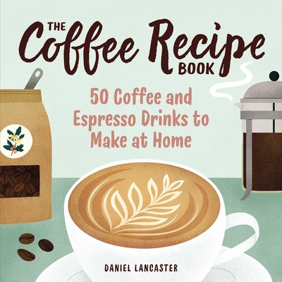 The Coffee Recipe Book: 50 Coffee and Espresso Drinks to Make at Home - Lancaster, Daniel