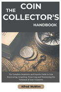 The Coin Collector's Handbook: The Complete Beginners and Experts Guide to Coin Discovering, Acquiring, Preserving and Maximizing the Potential of Your Treasures