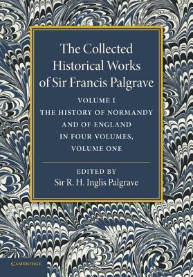 The Collected Historical Works of Sir Francis Palgrave, K.H.: Volume 1: The History of Normandy and of England, Volume 1 - Palgrave, Francis, and Palgrave, R. H. Inglis (Editor)