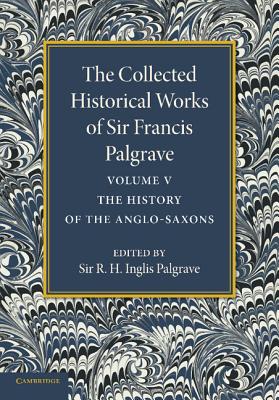 The Collected Historical Works of Sir Francis Palgrave, K.H.: Volume 5: The History of the Anglo-Saxons - Palgrave, Francis, and Palgrave, R. H. Inglis (Editor)