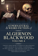 The Collected Shorter Supernatural & Weird Fiction of Algernon Blackwood Volume 4: Twenty-Nine Short Stories of the Strange and Unusual Including 'Confession', 'If the Cap Fits', 'The Destruction of Smith', 'The Man Who Found Out' and 'The Wings of Horus'