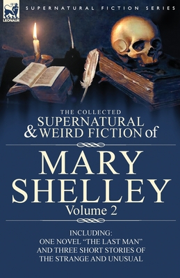 The Collected Supernatural and Weird Fiction of Mary Shelley Volume 2: Including One Novel "The Last Man" and Three Short Stories of the Strange and Unusual - Shelley, Mary