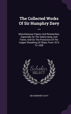 The Collected Works Of Sir Humphry Davy ...: Miscellaneous Papers And Researches, Especially On The Safety-lamp, And Flame, And On The Protection Of The Copper Sheathing Of Ships, From 1815 To 1828 - Davy, Humphry, Sir