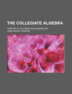 The Collegiate Algebra: Adapted to Colleges and Universities
