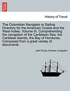 The Colombian Navigator or Sailing Directory for the American Coasts and the West-Indies. Volume III. Comprehending the Navigation of the Caribbean Sea, the Caribbee Islands, the Bay of Honduras. Composed from a Great Variety of Documents.
