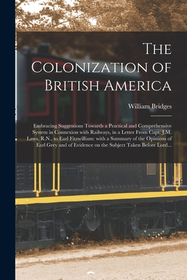 The Colonization of British America [microform]: Embracing Suggestions Towards a Practical and Comprehensive System in Connexion With Railways, in a Letter From Capt. J.M. Laws, R.N., to Earl Fitzwilliam: With a Summary of the Opinions of Earl Grey... - Bridges, William