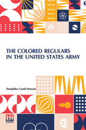 The Colored Regulars In The United States Army: With A Sketch Of The History Of The Colored American, And An Account Of His Services In The Wars Of The Country, From The Period Of The Revolutionary War To 1899. Introductory Letter From Lieutenant...