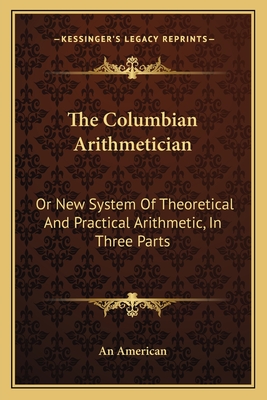 The Columbian Arithmetician: Or New System Of Theoretical And Practical Arithmetic, In Three Parts - An American