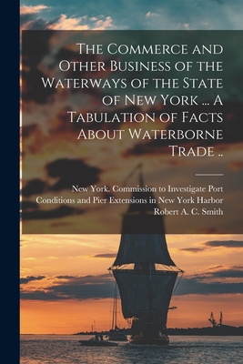 The Commerce and Other Business of the Waterways of the State of New York [microform] ... A Tabulation of Facts About Waterborne Trade .. - New York (State) Commission to Inves (Creator), and Smith, Robert a C 1857-1933 (Creator)