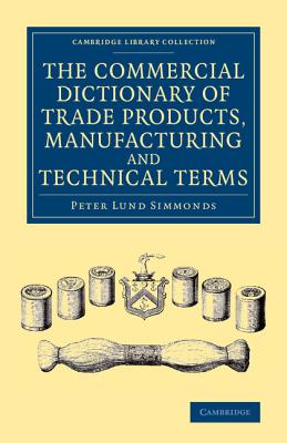 The Commercial Dictionary of Trade Products, Manufacturing and Technical Terms: With a Definition of the Moneys, Weights, and Measures, of All Countries, Reduced to the British Standard - Simmonds, Peter Lund