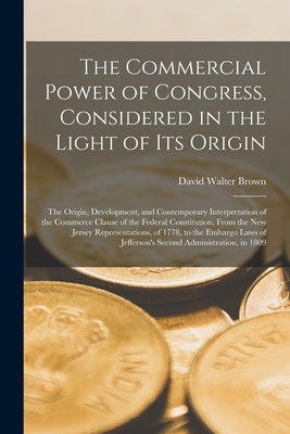 The Commercial Power of Congress, Considered in the Light of Its Origin: the Origin, Development, and Contemporary Interpretation of the Commerce Clause of the Federal Constitution, From the New Jersey Representations, of 1778, to the Embargo Laws Of... - Brown, David Walter 1852-1920