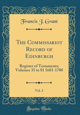 The Commissariot Record of Edinburgh, Vol. 2: Register of Testaments; Volumes 35 to 81 1601-1700 (Classic Reprint) - Grant, Francis J