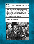 The Common Law Liability of Carriers: Argument Addressed to the Committee of the House of Representatives on Interstate and Foreign Commerce: On Behalf of the Permanent Committee on Uniform Bill of Lading.