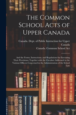 The Common School Acts of Upper Canada [microform]: and the Forms, Instructions, and Regulations for Executing Their Provisions; Together With the Circulars Addressed to the Various Officers Concerned in the Administration of the School Law - Canada Dept of Public Instruction for (Creator), and Canada Common School Act (Creator)