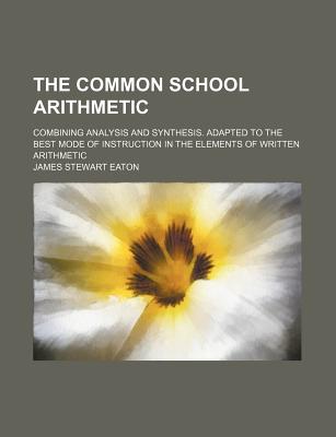 The Common School Arithmetic; Combining Analysis and Synthesis. Adapted to the Best Mode of Instruction in the Elements of Written Arithmetic - Eaton, James Stewart